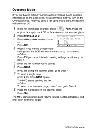 Page 113
SETUP SEND   6 - 18
Overseas Mode
If you are having difficulty sending a fax overseas due to possible 
interference on the phone line, we recommend that you turn on the 
Overseas Mode. After you send a fax using this feature, the feature 
will turn itself off.
1If it is not illuminated in green, press   (Fax). Place the 
original face up in the ADF, or face down on the scanner glass.
2Press Menu, 2, 2, 9.
3Press   or   to select  On (or 
Off ).
Press 
Set.
4Press 1 if you want to choose more 
settings...