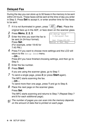 Page 114
6 - 19   SETUP SEND
Delayed Fax
During the day you can store up to 50 faxes in the memory to be sent 
within 24 hours. These faxes will be sent at the time of day you enter 
in Step 3. Press 
Set to accept it, or enter another time for the faxes 
to be sent.
1If it is not illuminated in green, press   (Fax). Place the 
original face up in the ADF, or face down on the scanner glass.
2Press Menu, 2, 2, 3.
3Enter the time you want the fax to 
be sent (in 24-hour format).
Press 
Set.
(For example, enter...