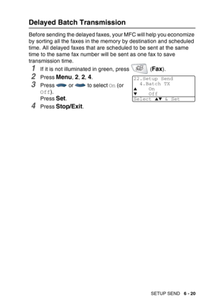 Page 115
SETUP SEND   6 - 20
Delayed Batch Transmission
Before sending the delayed faxes, your MFC will help you economize 
by sorting all the faxes in the memory by destination and scheduled 
time. All delayed faxes that are scheduled to be sent at the same 
time to the same fax number will be sent as one fax to save 
transmission time.
1If it is not illuminated in green, press   (Fax). 
2Press Menu, 2, 2, 4.
3Press   or   to select  On (or 
Off ).
Press 
Set.
4Press Stop/Exit.
22.Setup Send 4.Batch TX
▲On▼Off...