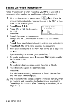 Page 116
6 - 21   SETUP SEND
Setting up Polled Transmission
Polled Transmission is when you set up your MFC to wait with a 
paper original so another fax machine can call and retrieve it.
1If it is not illuminated in green, press   (Fax). Place the 
original that is going to be retrieved face up in the ADF, or face 
down on the scanner glass.
2Press Menu, 2, 2, 6.
3Press  or  to choose  On 
(or  Off ).
Press 
Set.
4Press 1 if you want to choose more 
settings and the LCD will return to the  Setup Send menu.
— OR...