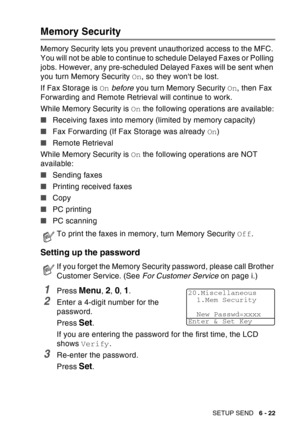 Page 117
SETUP SEND   6 - 22
Memory Security
Memory Security lets you prevent unauthorized access to the MFC. 
You will not be able to continue to schedule Delayed Faxes or Polling 
jobs. However, any pre-scheduled Delayed Faxes will be sent when 
you turn Memory Security  On, so they wont be lost.
If Fax Storage is  On before  you turn Memory Security  On, then Fax 
Forwarding and Remote Retrieval will continue to work.
While Memory Security is  On the following operations are available:
■ Receiving faxes into...