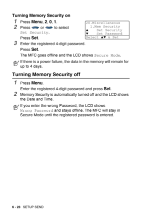 Page 118
6 - 23   SETUP SEND
Turning Memory Security on
1Press Menu, 2, 0, 1.
2Press  or  to select 
Set Security .
Press 
Set.
3Enter the registered 4-digit password.
Press 
Set.
The MFC goes offline and the LCD shows  Secure Mode.
Turning Memory Security off
1Press Menu.
Enter the registered 4-digit password and press 
Set.
2Memory Security is automatically turned off and the LCD shows 
the Date and Time.
If there is a power failure, the data in the memory will remain for 
up to 4 days.
If you enter the wrong...