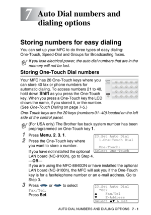 Page 119
AUTO DIAL NUMBERS AND DIALING OPTIONS   7 - 1
7
Storing numbers for easy dialing
You can set up your MFC to do three types of easy dialing: 
One-Touch, Speed-Dial and Groups for Broadcasting faxes.
Storing One-Touch Dial numbers 
Your MFC has 20 One-Touch keys where you 
can store 40 fax or phone numbers for 
automatic dialing. To access numbers 21 to 40, 
hold down 
Shift as you press the One-Touch 
key. When you press a One-Touch key the LCD 
shows the name, if you stored it, or the number. 
(See...