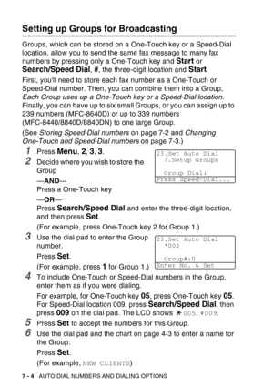 Page 122
7 - 4   AUTO DIAL NUMBERS AND DIALING OPTIONS
Setting up Groups for Broadcasting
Groups, which can be stored on a One-Touch key or a Speed-Dial 
location, allow you to send the same fax message to many fax 
numbers by pressing only a One-Touch key and 
Start or 
Search/Speed Dial, #, the three-digit location and Start.
First, youll need to store each fax number as a One-Touch or 
Speed-Dial number. Then, you can combine them into a Group, 
Each Group uses up a One-Touch key or a Speed-Dial location....