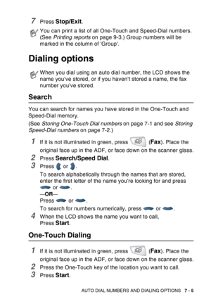 Page 123
AUTO DIAL NUMBERS AND DIALING OPTIONS   7 - 5
7Press Stop/Exit.
Dialing options
Search
You can search for names you have stored in the One-Touch and 
Speed-Dial memory. 
(See Storing One-Touch Dial numbers  on page 7-1 and see Storing 
Speed-Dial numbers  on page 7-2.)
1If it is not illuminated in green, press   (Fax). Place the 
original face up in the ADF, or face down on the scanner glass.
2Press Search/Speed Dial.
3Press  or .
To search alphabetically through the names that are stored, 
enter the...