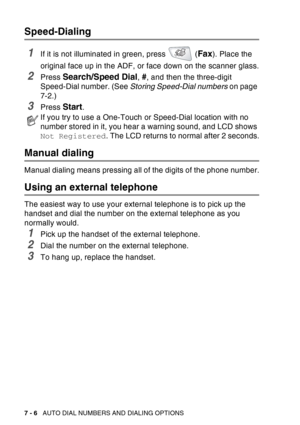Page 124
7 - 6   AUTO DIAL NUMBERS AND DIALING OPTIONS
Speed-Dialing
1If it is not illuminated in green, press   (Fax). Place the 
original face up in the ADF, or face down on the scanner glass.
2Press Search/Speed Dial, #, and then the three-digit 
Speed-Dial number. (See  Storing Speed-Dial numbers  on page 
7-2.)
3Press Start.
Manual dialing
Manual dialing means pressing all of the digits of the phone number.
Using an external telephone
The easiest way to use your external telephone is to pick up the 
handset...
