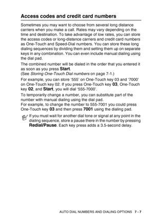 Page 125
AUTO DIAL NUMBERS AND DIALING OPTIONS   7 - 7
Access codes and credit card numbers
Sometimes you may want to choose from several long distance 
carriers when you make a call. Rates may vary depending on the 
time and destination. To take advantage of low rates, you can store 
the access codes or long-distance carriers and credit card numbers 
as One-Touch and Speed-Dial numbers. You can store these long 
dialing sequences by dividing them and setting them up on separate 
keys in any combination. You can...