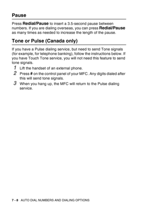 Page 126
7 - 8   AUTO DIAL NUMBERS AND DIALING OPTIONS
Pause
Press Redial/Pause to insert a 3.5-second pause between 
numbers. If you are dialing overseas, you can press 
Redial/Pause 
as many times as needed to increase the length of the pause.
Tone or Pulse (Canada only)
If you have a Pulse dialing service, but need to send Tone signals 
(for example, for telephone banking), follow the instructions below. If 
you have Touch Tone service, you will not need this feature to send 
tone signals.
1Lift the handset...