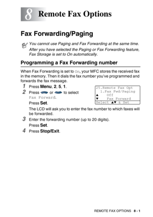 Page 127
REMOTE FAX OPTIONS   8 - 1
8
Fax Forwarding/Paging
Programming a Fax Forwarding number
When Fax Forwarding is set to  On, your MFC stores the received fax 
in the memory. Then it dials the fax number you’ve programmed and 
forwards the fax message.
1Press Menu, 2, 5, 1.
2Press   or   to select 
Fax Forward .
Press  
Set. 
The LCD will ask you to enter the fax number to which faxes will 
be forwarded.
3Enter the forwarding number (up to 20 digits).
Press 
Set. 
4Press Stop/Exit.
Remote Fax Options
You...
