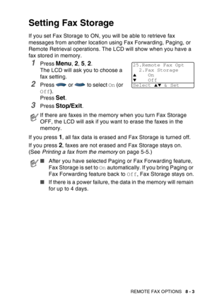 Page 129
REMOTE FAX OPTIONS   8 - 3
Setting Fax Storage
If you set Fax Storage to ON, you will be able to retrieve fax 
messages from another location using Fax Forwarding, Paging, or 
Remote Retrieval operations. The LCD will show when you have a 
fax stored in memory. 
1Press Menu, 2, 5, 2. 
The LCD will ask you to choose a 
fax setting.
2Press   or   to select  On (or 
Off ).
Press 
Set.
3Press Stop/Exit.
If you press 
1, all fax data is erased and Fax Storage is turned off.
If you press 
2, faxes are not...