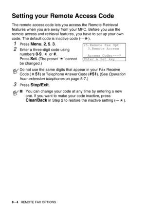 Page 130
8 - 4   REMOTE FAX OPTIONS
Setting your Remote Access Code
The remote access code lets you access the Remote Retrieval 
features when you are away from your MFC. Before you use the 
remote access and retrieval features, you have to set up your own 
code. The default code is inactive code (--- ).
1Press Menu, 2, 5, 3.
2Enter a three-digit code using 
numbers 
0-9,  or #.
Press 
Set. (The preset ‘ ’ cannot 
be changed.)
3Press Stop/Exit.
Do not use the same digits that appear in your Fax Receive 
Code (...