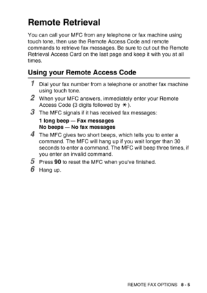 Page 131
REMOTE FAX OPTIONS   8 - 5
Remote Retrieval
You can call your MFC from any telephone or fax machine using 
touch tone, then use the Remote Access Code and remote 
commands to retrieve fax messages. Be sure to cut out the Remote 
Retrieval Access Card on the last page and keep it with you at all 
times.
Using your Remote Access Code
1Dial your fax number from a telephone or another fax machine 
using touch tone.
2When your MFC answers, immediately enter your Remote 
Access Code (3 digits followed by  )....