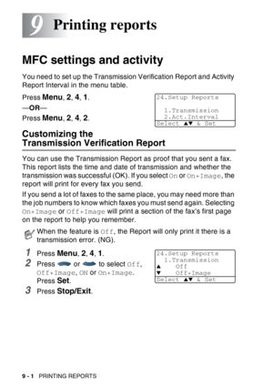 Page 134
9 - 1   PRINTING REPORTS
9
MFC settings and activity
You need to set up the Transmission Verification Report and Activity 
Report Interval in the menu table.
Press 
Menu, 2, 4, 1.
— OR —
Press 
Menu, 2, 4, 2.
Customizing the 
Transmission Verification Report
You can use the Transmission Report as proof that you sent a fax. 
This report lists the time and date of transmission and whether the 
transmission was successful (OK). If you select  On or  On+Image , the 
report will print for every fax you...