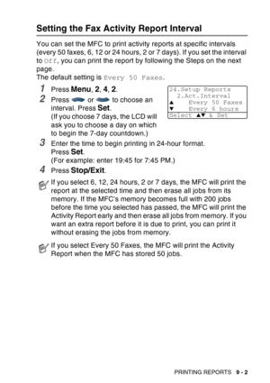 Page 135
PRINTING REPORTS   9 - 2
Setting the Fax Activity Report Interval
You can set the MFC to print activity reports at specific intervals 
(every 50 faxes, 6, 12 or 24 hours, 2 or 7 days). If you set the interval 
to Off , you can print the report by following the Steps on the next 
page.
The default setting is  Every 50 Faxes.
1Press Menu, 2, 4, 2.
2Press   or   to choose an 
interval. Press 
Set.
(If you choose 7 days, the LCD will 
ask you to choose a day on which 
to begin the 7-day countdown.)
3Enter...