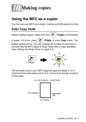 Page 137
MAKING COPIES   10 - 1
10
Using the MFC as a copier
You can use your MFC as a copier, making up to 99 copies at a time.
Enter Copy mode
Before making copies, make sure that (Copy ) is illuminated 
in green. If it is not, press 
( Copy ) to enter  Copy mode. The 
default setting is Fax. You can change the number of seconds or 
minutes that the MFC stays in Copy mode after a copy operation. 
(See  Setting the Mode Timer  on page 4-5.)
The printable area of your MFC begins at approximately 0.14 in. 
(3.64...