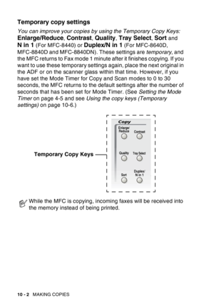 Page 138
10 - 2   MAKING COPIES
Temporary copy settings
You can improve your copies by using the Temporary Copy Keys:  
Enlarge/Reduce, Contrast, Quality, Tray Select, Sort and 
N in 1 (For MFC-8440) or Duplex/N in 1 (For MFC-8640D, 
MFC-8840D and MFC-8840DN). These settings are  temporary, and 
the MFC returns to Fax mode 1 minute after it finishes copying. If you 
want to use these temporary settings again, place the next original in 
the ADF or on the scanner glass within that time. However, if you 
have set...