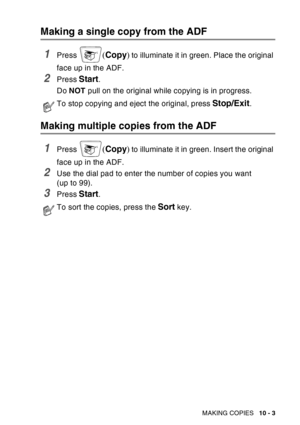 Page 139
MAKING COPIES   10 - 3
Making a single copy from the ADF
1Press (Copy ) to illuminate it in green. Place the original 
face up in the ADF.
2Press Start.
Do  NOT  pull on the original while copying is in progress. 
Making multiple copies from the ADF
1Press (Copy ) to illuminate it in green. Insert the original 
face up in the ADF.
2Use the dial pad to enter the number of copies you want 
(up to 99).
3Press Start. 
To stop copying and eject the original, press Stop/Exit.
To sort the copies, press the...