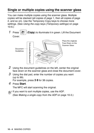 Page 140
10 - 4   MAKING COPIES
Single or multiple copies using the scanner glass
You can make multiple copies using the scanner glass. Multiple 
copies will be stacked (all copies of page 1, then all copies of page 
2, and so on). Use the Temporary Copy keys to choose more 
settings. (See  Using the copy keys (Temporary settings)  on page 
10-6.)
1Press ( Copy ) to illuminate it in green. Lift the Document 
Cover.
2Using the document guidelines on the left, center the original 
face down on the scanner glass...