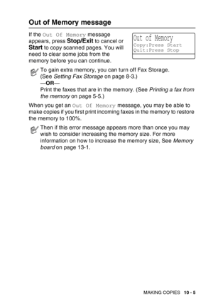 Page 141
MAKING COPIES   10 - 5
Out of Memory message
If the Out Of Memory  message 
appears, press 
Stop/Exit to cancel or 
Start to copy scanned pages. You will 
need to clear some jobs from the 
memory before you can continue.
When you get an  Out Of Memory message, you may be able to 
make copies if you first print incoming faxes in the memory to restore 
the memory to 100%.
To gain extra memory, you can turn off Fax Storage. 
(See  Setting Fax Storage  on page 8-3.)
— OR —
Print the faxes that are in the...