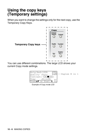 Page 142
10 - 6   MAKING COPIES
Using the copy keys
(Temporary settings)
When you want to change the settings only for the next copy, use the 
Temporary Copy Keys.
You can use different combinations. The large LCD shows your 
current Copy mode settings. Temporary Copy keys
Duplex N in 1
Example of Copy mode LCD
Enlg/Red:100%
Quality :Auto
Contrast:- +
Tray :#1(LTR) 
Press▲▼ or Start  01 