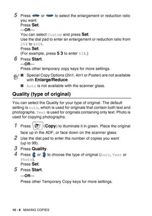 Page 144
10 - 8   MAKING COPIES
5Press   or   to select the enlargement or reduction ratio 
you want.
Press 
Set.
— OR —
You can select  Custom and press 
Set.
Use the dial pad to enter an enlargement or reduction ratio from 
25%  to 400% .
Press 
Set.
(For example, press 
5 3 to enter  53%.)
6Press Start.
— OR —
Press other temporary copy keys for more settings.
Quality (type of original) 
You can select the Quality for your type of original. The default 
setting is  Auto, which is used for originals that...