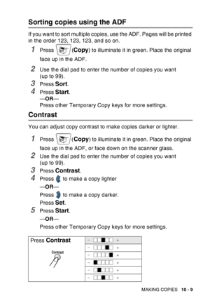 Page 145
MAKING COPIES   10 - 9
Sorting copies using the ADF
If you want to sort multiple copies, use the ADF. Pages will be printed 
in the order 123, 123, 123, and so on.
1Press (Copy) to illuminate it in green. Place the original 
face up in the ADF.
2Use the dial pad to enter the number of copies you want 
(up to 99).
3Press Sort.
4Press Start.
— OR —
Press other Temporary Copy keys for more settings.
Contrast
You can adjust copy contrast to make copies darker or lighter.
1Press ( Copy ) to illuminate it in...