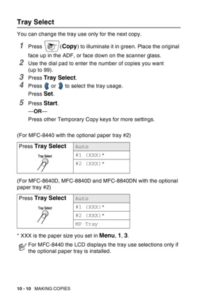 Page 146
10 - 10   MAKING COPIES
Tray Select
You can change the tray use only for the next copy.
1Press (Copy ) to illuminate it in green. Place the original 
face up in the ADF, or face down on the scanner glass.
2Use the dial pad to enter the number of copies you want 
(up to 99).
3Press Tray Select.
4Press   or   to select the tray usage.
Press 
Set.
5Press Start.
— OR —
Press other Temporary Copy keys for more settings.
(For MFC-8440 with the optional paper tray #2)
(For MFC-8640D, MFC-8840D and MFC-8840DN...