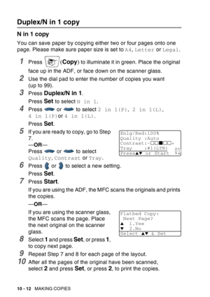 Page 148
10 - 12   MAKING COPIES
Duplex/N in 1 copy
N in 1 copy
You can save paper by copying either two or four pages onto one 
page. Please make sure paper size is set to  A4, Letter  or Legal .
1Press (Copy ) to illuminate it in green. Place the original 
face up in the ADF, or face down on the scanner glass.
2Use the dial pad to enter the number of copies you want 
(upto99).
3Press Duplex/N in 1.
Press 
Set to select  N in 1.
4Press  or  to select  2 in 1(P), 2 in 1(L) , 
4 in 1(P) or 4 in 1(L) .
Press...