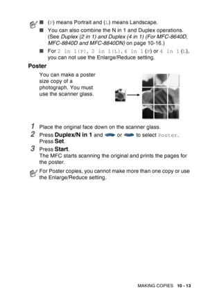Page 149
MAKING COPIES   10 - 13
Poster
You can make a poster 
size copy of a 
photograph. You must 
use the scanner glass.
1Place the original face down on the scanner glass.
2Press Duplex/N in 1 and  or  to select  Poster.
Press 
Set.
3Press Start.
The MFC starts scanning the original and prints the pages for 
the poster.
■ (P ) means Portrait and ( L) means Landscape.
■ You can also combine the N in 1 and Duplex operations. 
(See  Duplex (2 in 1) and Duplex (4 in 1) (For MFC-8640D, 
MFC-8840D and MFC-8840DN)...
