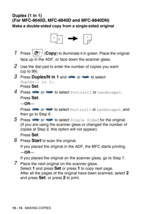 Page 150
10 - 14   MAKING COPIES
Duplex (1 in 1)
(For MFC-8640D, MFC-8840D and MFC-8840DN)
Make a double-sided copy from a single-sided original
1Press  (Copy) to illuminate it in green. Place the original 
face up in the ADF, or face down the scanner glass.
2Use the dial pad to enter the number of copies you want 
(up to 99).
3Press Duplex/N in 1 and   or   to select 
Duplex(1 in 1) .
Press 
Set.
4Press  or  to select  Portrait2 or Landscape1 .
Press 
Set.
— OR —
Press   or   to select  Portrait1 or Landscape2...