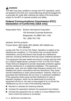 Page 156
11 - 3   IMPORTANT INFORMATION
WARNING
This MFC has been certified to comply with FCC standards, which 
are applied to the USA only. A grounded plug should be plugged into 
a grounded AC outlet after checking the rating of the local power 
supply for the MFC to operate properly and safely.
Federal Communications Commission (FCC) 
Declaration of Conformity (USA only)
declares, that the products
Product Name: MFC-8440, MFC-8640D, MFC-8840D and 
MFC-8840DN
comply with Part 15 of the FCC Rules. Operation is...