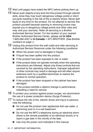 Page 160
11 - 7   IMPORTANT INFORMATION
13Wait until pages have exited the MFC before picking them up.
14Never push objects of any kind into this product through cabinet 
slots, since they may touch dangerous voltage points or short 
out parts resulting in the risk of fire or electric shock. Never spill 
liquid of any kind on the product. Do not attempt to service this 
product yourself because opening or removing covers may 
expose you to dangerous voltage points and other risks and 
may void your warranty....