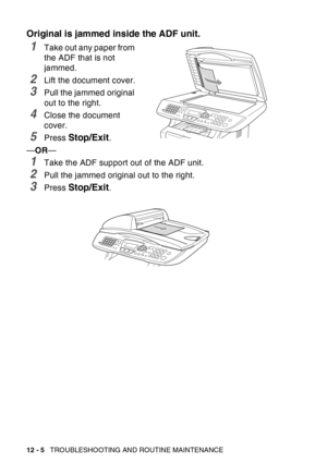 Page 166
12 - 5   TROUBLESHOOTING AND ROUTINE MAINTENANCE
Original is jammed inside the ADF unit.
1Take out any paper from 
the ADF that is not 
jammed.
2Lift the document cover.
3Pull the jammed original 
out to the right.
4Close the document 
cover.
5Press Stop/Exit.
— OR —
1Take the ADF support out of the ADF unit.
2Pull the jammed original out to the right.
3Press Stop/Exit. 