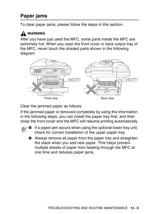 Page 167
TROUBLESHOOTING AND ROUTINE MAINTENANCE   12 - 6
Paper jams
To clear paper jams, please follow the steps in this section.
WARNING
After you have just used the MFC, some parts inside the MFC are 
extremely hot. When you open the front cover or back output tray of 
the MFC, never touch the shaded parts shown in the following 
diagram.
Clear the jammed paper as follows. 
If the jammed paper is removed completely by using the information 
in the following steps, you can install the paper tray first, and...