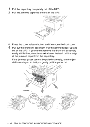 Page 168
12 - 7   TROUBLESHOOTING AND ROUTINE MAINTENANCE
1Pull the paper tray completely out of the MFC.
2Pull the jammed paper up and out of the MFC.
3Press the cover release button and then open the front cover.
4Pull out the drum unit assembly. Pull the jammed paper up and 
out of the MFC. If you cannot remove the drum unit assembly 
easily at this time, do not use extra force. Instead, pull the edge 
of the jammed paper from the paper tray.
If the jammed paper can not be pulled out easily, turn the jam...