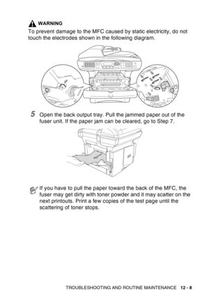 Page 169
TROUBLESHOOTING AND ROUTINE MAINTENANCE   12 - 8
WARNING
To prevent damage to the MFC caused by static electricity, do not 
touch the electrodes shown in the following diagram.
5Open the back output tray. Pull the jammed paper out of the 
fuser unit. If the paper jam can be cleared, go to Step 7. 
If you have to pull the paper toward the back of the MFC, the 
fuser may get dirty with toner powder and it may scatter on the 
next printouts. Print a few copies of the test page until the 
scattering of...