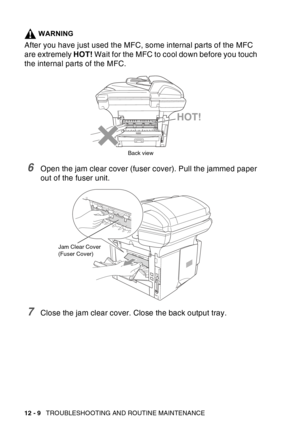 Page 170
12 - 9   TROUBLESHOOTING AND ROUTINE MAINTENANCE
WARNING
After you have just used the MFC, some internal parts of the MFC 
are extremely  HOT! Wait for the MFC to cool down before you touch 
the internal parts of the MFC.
6Open the jam clear cover (fuser cover). Pull the jammed paper 
out of the fuser unit.
7Close the jam clear cover. Close the back output tray.
HOT!
Back view
Jam Clear Cover
(Fuser Cover) 