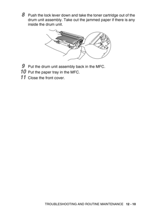 Page 171
TROUBLESHOOTING AND ROUTINE MAINTENANCE   12 - 10
8Push the lock lever down and take the toner cartridge out of the 
drum unit assembly. Take out the jammed paper if there is any 
inside the drum unit.
9Put the drum unit assembly back in the MFC.
10Put the paper tray in the MFC.
11Close the front cover. 