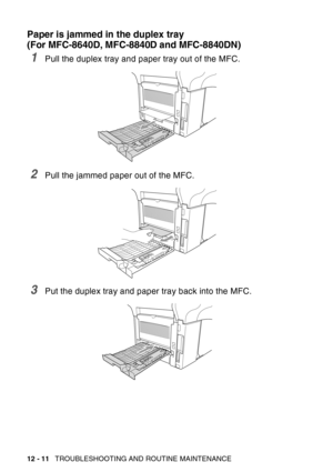 Page 172
12 - 11   TROUBLESHOOTING AND ROUTINE MAINTENANCE
Paper is jammed in the duplex tray 
(For MFC-8640D, MFC-8840D and MFC-8840DN)
1Pull the duplex tray and paper tray out of the MFC.
2Pull the jammed paper out of the MFC.
3Put the duplex tray and paper tray back into the MFC. 