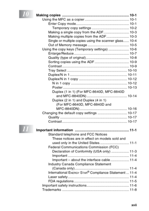 Page 19
xvii
10Making copies  .................................................................... 10-1Using the MFC as a copier ............................................. 10-1Enter Copy mode...................................................... 10-1Temporary copy settings ...................................... 10-2
Making a single copy from the ADF.......................... 10-3
Making multiple copies from the ADF ....................... 10-3
Single or multiple copies using the scanner glass...... 10-4
Out...