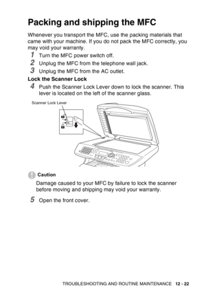 Page 183
TROUBLESHOOTING AND ROUTINE MAINTENANCE   12 - 22
Packing and shipping the MFC
Whenever you transport the MFC, use the packing materials that 
came with your machine. If you do not pack the MFC correctly, you 
may void your warranty.
1Turn the MFC power switch off.
2Unplug the MFC from the telephone wall jack.
3Unplug the MFC from the AC outlet.
Lock the Scanner Lock
4Push the Scanner Lock Lever down to lock the scanner. This 
lever is located on the left of the scanner glass.
Caution
Damage caused to...