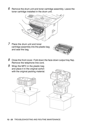 Page 184
12 - 23   TROUBLESHOOTING AND ROUTINE MAINTENANCE
6Remove the drum unit and toner cartridge assembly. Leave the 
toner cartridge installed in the drum unit.
7Place the drum unit and toner 
cartridge assembly into the plastic bag 
and seal the bag.
8Close the front cover. Fold down the face-down output tray flap. 
Remove the telephone line cord.
9Wrap the MFC in the plastic bag 
and place it in the original carton 
with the original packing material. 