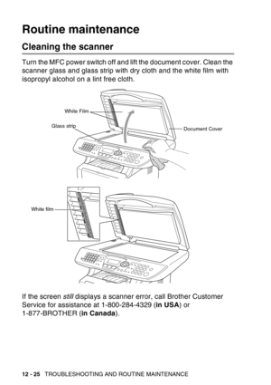 Page 186
12 - 25   TROUBLESHOOTING AND ROUTINE MAINTENANCE
Routine maintenance
Cleaning the scanner
Turn the MFC power switch off and lift the document cover. Clean the 
scanner glass and glass strip with dry cloth and the white film with 
isopropyl alcohol on a lint free cloth.
If the screen  still displays a scanner error, call Brother Customer 
Service for assistance at 1-800-284-4329 ( in USA) or 
1-877-BROTHER ( in Canada).
White Film
Document Cover
Glass strip
White film 