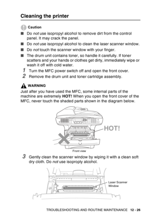 Page 187
TROUBLESHOOTING AND ROUTINE MAINTENANCE   12 - 26
Cleaning the printer
Caution
■Do not use isopropyl alcohol to remove dirt from the control 
panel. It may crack the panel.
■ Do not use isopropyl alcohol to clean the laser scanner window.
■ Do not touch the scanner window with your finger.
■ The drum unit contains toner, so handle it carefully. If toner 
scatters and your hands or clothes get dirty, immediately wipe or 
wash it off with cold water.
1Turn the MFC power switch off and open the front...