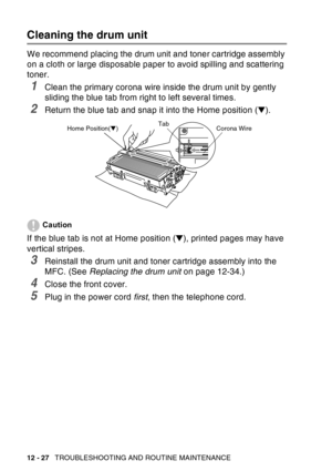 Page 188
12 - 27   TROUBLESHOOTING AND ROUTINE MAINTENANCE
Cleaning the drum unit
We recommend placing the drum unit and toner cartridge assembly 
on a cloth or large disposable paper to avoid spilling and scattering 
toner.
1Clean the primary corona wire inside the drum unit by gently 
sliding the blue tab from right to left several times.
2Return the blue tab and snap it into the Home position ( ▼). 
Caution
If the blue tab is not at Home position ( ▼), printed pages may have 
vertical stripes.
3Reinstall the...