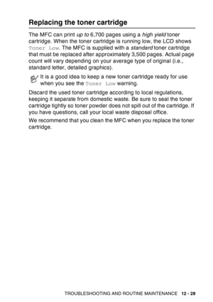 Page 189
TROUBLESHOOTING AND ROUTINE MAINTENANCE   12 - 28
Replacing the toner cartridge
The MFC can print up to 6,700 pages using a  high yield toner 
cartridge. When the toner cartridge is running low, the LCD shows 
Toner Low . The MFC is supplied with a  standard toner cartridge 
that must be replaced after approximately 3,500 pages. Actual page 
count will vary depending on your average type of original (i.e., 
standard letter, detailed graphics).
Discard the used toner cartridge according to local...