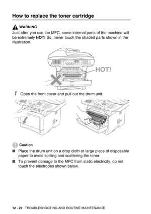 Page 190
12 - 29   TROUBLESHOOTING AND ROUTINE MAINTENANCE
How to replace the toner cartridge
WARNING
Just after you use the MFC, some internal parts of the machine will 
be extremely  HOT! So, never touch the shaded parts shown in the 
illustration.
1Open the front cover and pull out the drum unit. 
Caution
■ Place the drum unit on a drop cloth or large piece of disposable 
paper to avoid spilling and scattering the toner.
■ To prevent damage to the MFC from static electricity, do not 
touch the electrodes...