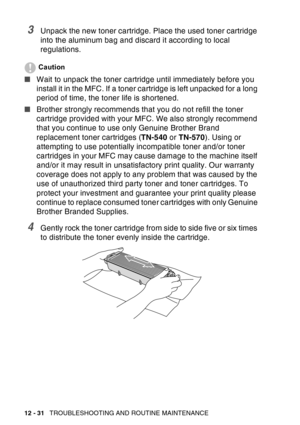 Page 192
12 - 31   TROUBLESHOOTING AND ROUTINE MAINTENANCE
3Unpack the new toner cartridge. Place the used toner cartridge 
into the aluminum bag and discard it according to local 
regulations. 
Caution
■Wait to unpack the toner cartridge until immediately before you 
install it in the MFC. If a toner cartridge is left unpacked for a long 
period of time, the toner life is shortened.
■ Brother strongly recommends that you do not refill the toner 
cartridge provided with your MFC. We also strongly recommend 
that...