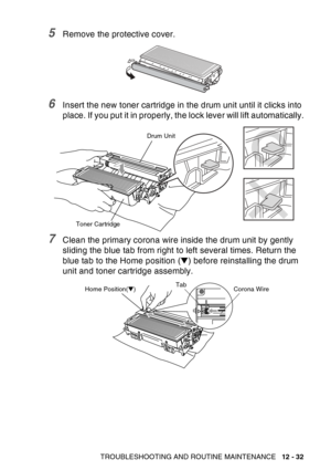 Page 193
TROUBLESHOOTING AND ROUTINE MAINTENANCE   12 - 32
5Remove the protective cover.
6Insert the new toner cartridge in the drum unit until it clicks into 
place. If you put it in properly, the lock lever will lift automatically.
7Clean the primary corona wire inside the drum unit by gently 
sliding the blue tab from right to left several times. Return the 
blue tab to the Home position (▼) before reinstalling the drum 
unit and toner cartridge assembly.
Toner Cartridge Drum Unit
Corona Wire
Tab
Home...