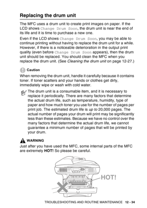 Page 195
TROUBLESHOOTING AND ROUTINE MAINTENANCE   12 - 34
Replacing the drum unit
The MFC uses a drum unit to create print images on paper. If the 
LCD shows Change Drum Soon , the drum unit is near the end of 
its life and it is time to purchase a new one.
Even if the LCD shows  Change Drum Soon, you may be able to 
continue printing without having to replace the drum unit for a while. 
However, if there is a noticeable deterioration in the output print 
quality (even before  Change Drum Soon  appears), then...